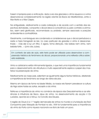 fossem impróprios para a vinificação. Após a era dos glaciares o clima aquece e a vinha
     desenvolve-se consideravelmente na região oriental da Bacia do Mediterrâneo, entre o
     Mar Morto e o Mar Cáspio.

     Na antiguidade, relativamente a cada civilização e de acordo com o sentido das res-
     pectivas divindades, consoante o álcool eleva a consciência ou pelo contrário a anima-
     liza, assim será glorificado, recomendado ou proibido, sempre associado a posições
     ambivalentes e contraditórias.

     Geralmente, a embriaguez era condenada e considerava-se que o álcool perturbava a
     razão e fazia transgredir as leis; no caso particular da gravidez o vinho é desaconse-
     lhado – «Vais dar à luz um filho. E agora, toma atenção, não bebas nem vinho, nem
     bebida forte…» (Livro dos Juízes).


      Em contexto de sala de aula, este texto pode ser utilizado para desenvolver a com-
      preensão histórica do fenómeno do álcool, proporcionando uma reflexão crítica sobre
      esta realidade.


     Vinho e catolicismo estão intimamente ligados, o que terá uma importância fundamental
     para o desenvolvimento da viticultura e muito especialmente explica o papel dos mos-
     teiros na preservação da vinha.

     Relativamente ao nosso país, salientam-se igualmente alguns factos históricos, atestando
     a importância do fenómeno ao longo de vários séculos.

     Mesmo em época de fome na Idade Média, os nossos reis fizeram prevalecer a cultura
     do trigo sobre todas as outras, excepto a da vinha.

     Refira-se a importância do vinho no comércio da época dos Descobrimentos e as refe-
     rências à influência de Baco, deus do vinho, no desenvolvimento da acção n´Os
     Lusíadas, opondo-se a Vénus, no Concílio dos Deuses.

     A região do Douro é a 1.ª região demarcada de vinhos no mundo e a fundação da Real
     Companhia pelo Marquês de Pombal no séc. XVIII foi fundamental para a importância
     do vinho do Porto como riqueza nacional e ex-libris de todo um povo.


40
 