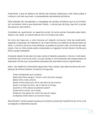 Finalmente, o que se destaca do estudo das diversas civilizações e dos vários países e
culturas é, primeiro que tudo, a universalidade das bebidas alcoólicas.

Estas bebidas são sacralizadas e carregadas de virtudes simbólicas que se encontram
em numerosos mitos e que sobrevivem ainda – o álcool que dá força, que tem o poder
de aquecer, que purifica…

Constatam-se, igualmente, os aspectos sociais: há actos sociais marcados pela festivi-
dade e, por vezes, um pacto sela-se com uma taça nas mãos.

No início da nossa era, o vinho torna-se um objecto comercial, fonte de rendimento,
seguindo a expansão do Cristianismo; ao mesmo tempo os malefícios do álcool fazem-se
sentir, o consumo torna-se mais individual, os poetas encontram nele uma fonte de inspi-
ração, mas os mitos sociais serão conservados e a ligação homem-álcool manter-se-á
forte e quase inabalável.

Enraizado desde há séculos na nossa cultura e tradição populares, o álcool, muito espe-
cialmente sob a forma de vinho, as suas virtudes e inconvenientes são evidenciados na
expressão oral de que os provérbios populares são exemplos únicos e significativos.

Assim, não resistimos a transcrever alguns dos mais curiosos, que seleccionámos da com-
pilação de António Moreira, Provérbios Portugueses

     Antes embebedar que constipar.
     Bebe para teres sangue / O bom vinho faz bom sangue.
     Beber vinho mata a fome.
     Quem come sopa com vinho, de velho se faz menino.
     Quem é amigo do vinho, de si mesmo é inimigo.
     Quando o vinho desce as palavras sobem.
     Onde entra o vinho, sai a razão.
     Afoga-se mais gente em vinho do que em água.
     As bebidas fortes fazem os homens fracos.

Mas também noutros países europeus encontramos sinais da importância do vinho e da
sua ligação à sabedoria popular.


                                                                                           41
 