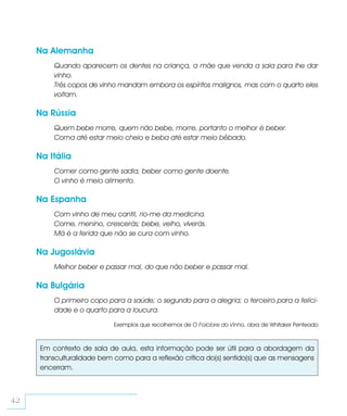 Na Alemanha
          Quando aparecem os dentes na criança, a mãe que venda a saia para lhe dar
          vinho.
          Três copos de vinho mandam embora os espíritos malignos, mas com o quarto eles
          voltam.

     Na Rússia
          Quem bebe morre, quem não bebe, morre, portanto o melhor é beber.
          Coma até estar meio cheio e beba até estar meio bêbado.

     Na Itália
          Comer como gente sadia, beber como gente doente.
          O vinho é meio alimento.

     Na Espanha
          Com vinho de meu cantil, rio-me da medicina.
          Come, menino, crescerás; bebe, velho, viverás.
          Má é a ferida que não se cura com vinho.

     Na Jugoslávia
          Melhor beber e passar mal, do que não beber e passar mal.

     Na Bulgária
          O primeiro copo para a saúde; o segundo para a alegria; o terceiro para a felici-
          dade e o quarto para a loucura.

                            Exemplos que recolhemos de O Folclore do Vinho, obra de Whitaker Penteado



      Em contexto de sala de aula, esta informação pode ser útil para a abordagem da
      transculturalidade bem como para a reflexão crítica do(s) sentido(s) que as mensagens
      encerram.



42
 
