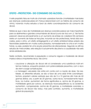 EFEITO «PROTECTOR» DO CONSUMO DO ÁLCOOL…

     A este propósito falou-se muito do chamado «paradoxo francês» (mortalidade mais baixa
     por doenças cardiovasculares em França relacionável com os hábitos de consumo de
     vinho), havendo muitos estudos a favor do efeito coronárioprotector do consumo de
     álcool.

     Refere-se que o risco de mortalidade por doença coronária parece ser mais importante
     para os abstinentes e grandes consumidores de álcool (curva de risco em J). Tais factos
     parecem dever-se principalmente a um aumento da síntese do colesterol HDL (embora
     exista um aumento de todas as fracções, incluindo as não protectoras), tendo sido evo-
     cados, para o vinho, um efeito antiagregante e um efeito antiateromatoso próprio dos
     flavonóides (existentes em muitos outros produtos, nomeadamente no chá e em muitos
     frutos), ou seja, poderia ter uma acção preventiva da aterosclerose. Segundo os últimos
     estudos de meta-análise, esta relação é actualmente discutível e a causalidade não está
     ainda estabelecida.

     Neste contexto, recomendar à população o consumo regular e moderado de álcool
     implica vários e importantes riscos, tais como:

          – caucionar a utilização de álcool até aí considerado uma substância inútil em
            termos médicos, enquanto produto com potencialidade preventiva, com o risco
            de virem a surgir complicações;
          – a mensagem veiculada não entra em conta com a noção de dose. Na rea-
            lidade, os diferentes estudos, se são a favor de uma dose limite coronáriopro-
            tectora, propõem valores variáveis que vão de 5 a 10 gramas até mais de 60
            gramas diários; ora, a partir de 20 gramas, outros riscos, nomeadamente hepá-
            ticos, na mulher, aumentam de forma significativa e, acima de 30 gramas, a
            mortalidade geral por cancro, as doenças neuro-psiquiátricas ou os acidentes
            aumentam, compensando, acima de 45 gramas, a mortalidade coronária; o
            consumo de álcool não reduz, mas pelo contrário, aumenta, a mortalidade
            global da população.




44
 