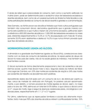 É ainda de referir que a precocidade do consumo, bem como o aumento verificado na
mulher jovem, pode ser determinante para o acréscimo futuro de bebedoras excessivas e
doentes alcoólicas, bem como de um possível aumento do Síndroma Fetal Alcoólico e de
outras perturbações devidas ao consumo de álcool durante a gravidez e a amamentação.

Aires Gameiro, ao tentar provar aos alcoólicos tratados que havia outros portugueses que
também não consumiam álcool, demonstrou igualmente que a grande maioria con-
sumia esta substância e que muitos o faziam de uma forma excessiva, justificando assim
a referência a 800.000 doentes alcoólicos e 1.000.000 de bebedores excessivos no nosso
país, referentes respectivamente a 10,3% e 13,7% da população com mais de 15 anos;
somente 25,9% eram abstinentes e destes só 16,2% é que nunca tinham provado qual-
quer tipo de bebida alcoólica.



MORBIMORTALIDADE LIGADA AO ÁLCOOL

A dimensão e a gravidade dos Problemas Ligados ao Álcool (PLA), correlaciona-se clara-
mente com os níveis de consumo de bebidas alcoólicas. As repercussões do abuso do
álcool no nosso país são vastas, não só na saúde global do indivíduo, mas também ao
nível familiar e social.

O álcool aumenta de forma directamente proporcional o risco de acidentes e de pro-
blemas sociais: quanto mais álcool maior o risco. Segundo dados do Instituto de Medi-
cina Legal de Coimbra, em 33% das mortes por acidentes de viação e 34% das mortes
por acidentes de trabalho as alcoolémias eram positivas.

Aproveitando dados dos EUA (país com um consumo de 6,6 L de etanol per capita ou
seja, cerca de metade do verificado em Portugal), foi possível calcular aproximada-
mente, e por defeito, o número provável de mortes ligadas ao álcool; assim, no nosso
país e no ano de 1998, estima-se um total de 8.478 óbitos, o que coloca o álcool como
a 4.ª. causa de morte, logo a seguir às doenças cerebrovasculares, oncológicas e car-
diovasculares, respectivamente em 1.º, 2.º e 3.º lugares.

Por último, salientamos que as repercussões familiares e sociais são altamente impor-
tantes, tanto mais que 98% dos doentes alcoólicos referem conflituosidade familiar, 76%


                                                                                           49
 