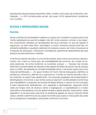 perturbações laborais (baixas frequentes, faltas, conflitos, diminuição de rendimento, sinis-
     tralidade,…) e 69% complicações sociais, dos quais 16,5% apresentavam problemas
     com a justiça.



     ÁLCOOL E REPERCUSSÕES SOCIAIS

     Família

     Sendo a família nas sociedades modernas um grupo em constante mudança para uma
     melhor adaptação ao que lhe é exigido, não tem vindo a perder, contudo, o seu objec-
     tivo fundamental: satisfazer as necessidades dos seus membros, no que diz respeito à
     segurança, ao bem-estar físico, psicológico e social, tentando proporcionar-lhes um
     ambiente satisfatório e saudável, sobretudo às crianças e jovens, de modo a favorecer as
     condições de educação, maturação e socialização, geralmente dependentes dos seus
     próprios recursos afectivos e materiais.

     A família do doente alcoólico é uma família doente, pelo menos emocional e afectiva-
     mente, com maior ou menor grau de impossibilidade de funcionar, de cumprir as fun-
     ções essenciais, tal como Ackerman as considera, porque: «… fracassa nas funções
     referentes à reciprocidade de relações entre papéis familiares de prover vias de solução
     para o conflito, de estabelecer complementaridade eficaz, e de prover apoios aos novos
     níveis de identificação…». Um grupo familiar com bom nível de adequação, identifica os
     problemas, enfrenta-os, delimita-os e soluciona-os. A família do doente alcoólico não o
     faz, entrando, às vezes muito rapidamente, num processo progressivo de incapacidade e
     desintegração emocional, a que tantas vezes se associam as dificuldades económicas
     que impossibilitam a resolução de funções familiares básicas. A ruptura na comunicação
     é assim rapidamente estabelecida, com regressão e desintegração, agravada tantas
     vezes por longos anos de doença, sendo a segregação, a culpabilização e a baixa
     auto-estima características comuns destas famílias e destes doentes. Todos sofrem, todos
     esgotaram os recursos para solucionar os problemas ligados ao álcool, levando tantas
     vezes o doente a demitir-se do seu papel na família que acaba a maior parte das vezes
     por se reorganizar e reequilibrar, para poder continuar a funcionar.




50
 
