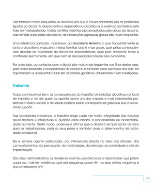 São também muito frequentes os divórcios em que a causa apontada são os problemas
ligados ao álcool. A relação entre a dependência alcoólica e a violência doméstica está
hoje bem estabelecida: muitos conflitos violentos são precipitados pelo abuso do álcool e,
nas famílias onde existe alcoolismo, as interacções agressivas graves são muito frequentes.

Uma referência particular, mas breve, ao alcoolismo feminino a que frequentemente se
junta o alcoolismo masculino: nestas famílias tudo é mais grave, quer pelas consequên-
cias directas de toxicidade do álcool na descendência, quer pelo ambiente tenso e
conflituoso permanente, em que nem as necessidades básicas são cumpridas.

Por outro lado, os contactos com o álcool são muito mais frequentes nos filhos destes lares,
pela maior liberdade e acessibilidade de consumo e também pelos exemplos dos pais. Há
hoje também a acrescentar a tudo isto os factores genéticos, actualmente muito investigados.



Trabalho

Todos conhecemos bem as consequências da ingestão de bebidas alcoólicas no local
de trabalho e há até quem as aponte como um dos maiores e mais importantes pro-
blemas médico-sociais e de saúde pública pelas consequências gravosas que a socie-
dade suporta.

Nas sociedades modernas, o trabalho exige cada vez maior integridade das funções
neuro-motoras e intelectuais e, quando estas falham, a probabilidade de acidentabili-
dade aumenta. Deste modo, poder-se-á afirmar que o álcool é sempre factor de risco
para os trabalhadores, para os seus pares e também para o desempenho da activi-
dade profissional.

Ele é sempre agente perturbador, por intervenção directa na área das atitudes, dos
comportamentos, da percepção, da motricidade, da atenção, da criatividade e até da
improvisação.

São disso demonstrativos os modernos exames psicotécnicos e laboratoriais que põem
cada vez mais em evidência que até pequenas doses têm os seus efeitos negativos e
que se traduzem em:


                                                                                               51
 