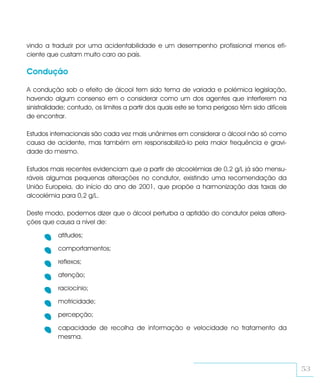 vindo a traduzir por uma acidentabilidade e um desempenho profissional menos efi-
ciente que custam muito caro ao país.

Condução

A condução sob o efeito de álcool tem sido tema de variada e polémica legislação,
havendo algum consenso em o considerar como um dos agentes que interferem na
sinistralidade; contudo, os limites a partir dos quais este se torna perigoso têm sido difíceis
de encontrar.

Estudos internacionais são cada vez mais unânimes em considerar o álcool não só como
causa de acidente, mas também em responsabilizá-lo pela maior frequência e gravi-
dade do mesmo.

Estudos mais recentes evidenciam que a partir de alcoolémias de 0,2 g/L já são mensu-
ráveis algumas pequenas alterações no condutor, existindo uma recomendação da
União Europeia, do início do ano de 2001, que propõe a harmonização das taxas de
alcoolémia para 0,2 g/L.

Deste modo, podemos dizer que o álcool perturba a aptidão do condutor pelas altera-
ções que causa a nível de:

           atitudes;

           comportamentos;

           reflexos;

           atenção;

           raciocínio;

           motricidade;

           percepção;

           capacidade de recolha de informação e velocidade no tratamento da
           mesma.



                                                                                                  53
 