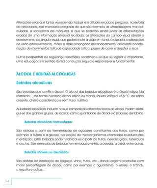 Alterações estas que tantas vezes se vão traduzir em atitudes erradas e perigosas, na euforia
     da velocidade, nas manobras perigosas de que são exemplo as ultrapassagens mal cal-
     culadas, a sobrestima da máquina, a que se poderão ainda juntar as interpretações
     erradas de uma informação sensorial recebida, as alterações do campo visual (desde o
     estreitamento do ângulo visual, que poderá ir até à visão em túnel, à diplopia, a alterações
     de visão estereoscópica), maior e mais prolongado encandeamento, deficiente coorde-
     nação de movimentos, falta de capacidade crítica, prazer de correr e desafiar o risco.

     Numa perspectiva de segurança rodoviária, reconhece-se que se legislar é importante,
     uma educação no sentido duma condução segura e responsável é fundamental.



     ÁLCOOL E BEBIDAS ALCOÓLICAS

     Bebidas alcoólicas

     São bebidas que contêm álcool. O álcool das bebidas alcoólicas é o álcool vulgar (da
     farmácia…) de nome científico álcool etílico ou etanol, líquido volátil a 78,5 ºC, de sabor
     ardente, cheiro característico e sem valor nutritivo.

     As bebidas alcoólicas incluem na sua composição diferentes teores de álcool. Podem distin-
     guir-se dois grandes grupos, de acordo com a quantidade de álcool e o processo de fabrico.

          Bebidas alcoólicas fermentadas

     São obtidas a partir da fermentação de açúcares constituintes dos frutos, como por
     exemplo a frutose e a glicose, por acção de microorganismos chamados leveduras (fer-
     mentação). Estas bebidas podem fabricar-se a partir de frutos, cereais, grãos, tubérculos
     e cactos. São exemplos de bebidas fermentadas o vinho, a cerveja, a cidra, entre outras.

          Bebidas alcoólicas destiladas

     São obtidas da destilação do bagaço, vinho, frutos, etc., dando origem a bebidas com
     maior percentagem de álcool, como por exemplo a aguardente, o whisky, o brandy,
     a tequilla e outras…


54
 
