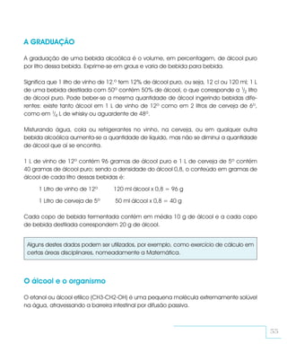 A GRADUAÇÃO

A graduação de uma bebida alcoólica é o volume, em percentagem, de álcool puro
por litro dessa bebida. Exprime-se em graus e varia de bebida para bebida.

Significa que 1 litro de vinho de 12.º tem 12% de álcool puro, ou seja, 12 cl ou 120 ml; 1 L
de uma bebida destilada com 50º contém 50% de álcool, o que corresponde a 1/2 litro
de álcool puro. Pode beber-se a mesma quantidade de álcool ingerindo bebidas dife-
rentes: existe tanto álcool em 1 L de vinho de 12º como em 2 litros de cerveja de 6º,
como em 1/4 L de whisky ou aguardente de 48º.

Misturando água, cola ou refrigerantes no vinho, na cerveja, ou em qualquer outra
bebida alcoólica aumenta-se a quantidade de líquido, mas não se diminui a quantidade
de álcool que aí se encontra.

1 L de vinho de 12º contém 96 gramas de álcool puro e 1 L de cerveja de 5º contém
40 gramas de álcool puro; sendo a densidade do álcool 0,8, o conteúdo em gramas de
álcool de cada litro dessas bebidas é:

     1 Litro de vinho de 12º       120 ml álcool x 0,8 = 96 g

     1 Litro de cerveja de 5º       50 ml álcool x 0,8 = 40 g

Cada copo de bebida fermentada contém em média 10 g de álcool e a cada copo
de bebida destilada correspondem 20 g de álcool.


 Alguns destes dados podem ser utilizados, por exemplo, como exercício de cálculo em
 certas áreas disciplinares, nomeadamente a Matemática.



O álcool e o organismo

O etanol ou álcool etílico (CH3-CH2-OH) é uma pequena molécula extremamente solúvel
na água, atravessando a barreira intestinal por difusão passiva.



                                                                                               55
 