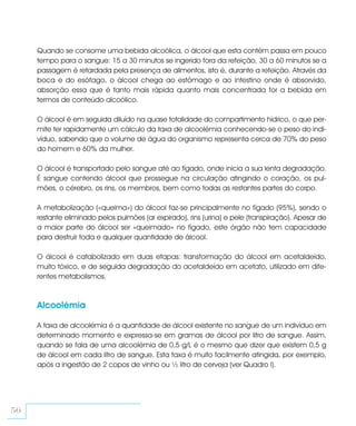 Quando se consome uma bebida alcoólica, o álcool que esta contém passa em pouco
     tempo para o sangue: 15 a 30 minutos se ingerido fora da refeição, 30 a 60 minutos se a
     passagem é retardada pela presença de alimentos, isto é, durante a refeição. Através da
     boca e do esófago, o álcool chega ao estômago e ao intestino onde é absorvido,
     absorção essa que é tanto mais rápida quanto mais concentrada for a bebida em
     termos de conteúdo alcoólico.

     O álcool é em seguida diluído na quase totalidade do compartimento hídrico, o que per-
     mite ter rapidamente um cálculo da taxa de alcoolémia conhecendo-se o peso do indi-
     víduo, sabendo que o volume de água do organismo representa cerca de 70% do peso
     do homem e 60% da mulher.

     O álcool é transportado pelo sangue até ao fígado, onde inicia a sua lenta degradação.
     É sangue contendo álcool que prossegue na circulação atingindo o coração, os pul-
     mões, o cérebro, os rins, os membros, bem como todas as restantes partes do corpo.

     A metabolização («queima») do álcool faz-se principalmente no fígado (95%), sendo o
     restante eliminado pelos pulmões (ar expirado), rins (urina) e pele (transpiração). Apesar de
     a maior parte do álcool ser «queimado» no fígado, este órgão não tem capacidade
     para destruir toda e qualquer quantidade de álcool.

     O álcool é catabolizado em duas etapas: transformação do álcool em acetaldeído,
     muito tóxico, e de seguida degradação do acetaldeído em acetato, utilizado em dife-
     rentes metabolismos.



     Alcoolémia

     A taxa de alcoolémia é a quantidade de álcool existente no sangue de um indivíduo em
     determinado momento e expressa-se em gramas de álcool por litro de sangue. Assim,
     quando se fala de uma alcoolémia de 0,5 g/L é o mesmo que dizer que existem 0,5 g
     de álcool em cada litro de sangue. Esta taxa é muito facilmente atingida, por exemplo,
     após a ingestão de 2 copos de vinho ou ½ litro de cerveja (ver Quadro I).




56
 