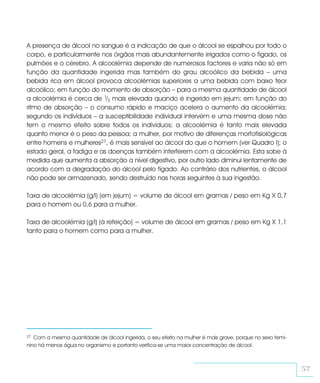 A presença de álcool no sangue é a indicação de que o álcool se espalhou por todo o
corpo, e particularmente nos órgãos mais abundantemente irrigados como o fígado, os
pulmões e o cérebro. A alcoolémia depende de numerosos factores e varia não só em
função da quantidade ingerida mas também do grau alcoólico da bebida – uma
bebida rica em álcool provoca alcoolémias superiores a uma bebida com baixo teor
alcoólico; em função do momento de absorção – para a mesma quantidade de álcool
a alcoolémia é cerca de 1/3 mais elevada quando é ingerido em jejum; em função do
ritmo de absorção – o consumo rápido e maciço acelera o aumento da alcoolémia;
segundo os indivíduos – a susceptibilidade individual intervém e uma mesma dose não
tem o mesmo efeito sobre todos os indivíduos; a alcoolémia é tanto mais elevada
quanto menor é o peso da pessoa; a mulher, por motivo de diferenças morfofisiológicas
entre homens e mulheres27, é mais sensível ao álcool do que o homem (ver Quadro I); o
estado geral, a fadiga e as doenças também interferem com a alcoolémia. Esta sobe à
medida que aumenta a absorção a nível digestivo, por outro lado diminui lentamente de
acordo com a degradação do álcool pelo fígado. Ao contrário dos nutrientes, o álcool
não pode ser armazenado, sendo destruído nas horas seguintes à sua ingestão.

Taxa de alcoolémia (g/l) (em jejum) = volume de álcool em gramas / peso em Kg X 0,7
para o homem ou 0,6 para a mulher.

Taxa de alcoolémia (g/l) (à refeição) = volume de álcool em gramas / peso em Kg X 1,1
tanto para o homem como para a mulher.




27 Com a mesma quantidade de álcool ingerida, o seu efeito na mulher é mais grave, porque no sexo femi-
nino há menos água no organismo e portanto verifica-se uma maior concentração de álcool.



                                                                                                          57
 