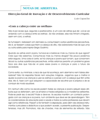 NOTAS DE ABERTURA
Direcção-Geral de Inovação e de Desenvolvimento Curricular
                                                                       Luís Capucha


«Com a cabeça entre as orelhas»
Não é por acaso que, segundo o poeta/cantor, é um coro de velhas que diz: «cá se vai
andando com a cabeça entre as orelhas». Se não andasse, elas não tinham chegado,
assim em coro, a velhas.

Se fumassem, bebessem em demasia ou consumissem outras substâncias psicoactivas,
isto é, se fizessem coisas que tiram a cabeça do sítio, não sobreviveria mais do que uma
ou outra solista para inspirar Sérgio Godinho.

Quando as velhas eram jovens, fumava-se e bebia-se mais ou menos do que agora?
Creio que não sabemos. Consumia-se mais ou menos drogas? Tão pouco podemos
estar seguros. Uma coisa é certa: se há crianças e jovens que fumam, que consomem
álcool ou outras substâncias psicoactivas, então estamos perante um problema grave
face aos dias que hão-de vir para esses jovens e crianças e para o futuro da
sociedade.

Como evitar, ou minimizar, o risco de que tal aconteça, sem alarmismo nem fobias ater-
radoras? Não há respostas fáceis nem soluções mágicas. Julgamos que o melhor é
ajudar os jovens e as crianças a usar as orelhas e a pensar com a cabeça que têm entre
elas. Isto é, fazer com que adquiram a capacidade de escolher por si próprios e de se
conduzir de modo saudável.

Em nenhum sítio como na escola podem todas as crianças e jovens adquirir esses atri-
butos que os defendam, sem os amarrar a medos estúpidos ou a moralismos asfixiantes.
Pode-se pedir isso à escola? Pode e deve-se. As escolas mantêm um contacto prolon-
gado com as crianças e os jovens, num ambiente que deve ser de aprendizagem. Têm
os coordenadores da educação para a saúde e todos os outros professores que devem
agir como referências. Passam a ter também à disposição, para além dos diversos instru-
mentos curriculares e didácticos a que podiam aceder, a presente publicação. Despre-
tensiosa, mas útil. Promotora, não de chavões, mas de elementos de reflexão. Não


                                                                                           5
 