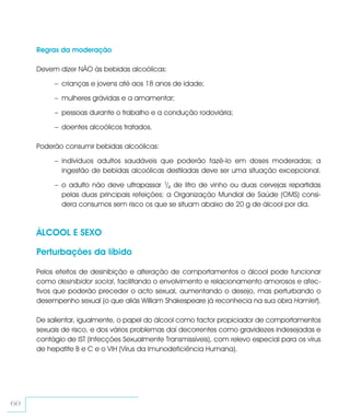 Regras da moderação

     Devem dizer NÃO às bebidas alcoólicas:

          – crianças e jovens até aos 18 anos de idade;

          – mulheres grávidas e a amamentar;

          – pessoas durante o trabalho e a condução rodoviária;

          – doentes alcoólicos tratados.

     Poderão consumir bebidas alcoólicas:

          – indivíduos adultos saudáveis que poderão fazê-lo em doses moderadas; a
            ingestão de bebidas alcoólicas destiladas deve ser uma situação excepcional.

          – o adulto não deve ultrapassar 1/4 de litro de vinho ou duas cervejas repartidas
            pelas duas principais refeições; a Organização Mundial de Saúde (OMS) consi-
            dera consumos sem risco os que se situam abaixo de 20 g de álcool por dia.



     ÁLCOOL E SEXO

     Perturbações da líbido

     Pelos efeitos de desinibição e alteração de comportamentos o álcool pode funcionar
     como desinibidor social, facilitando o envolvimento e relacionamento amorosos e afec-
     tivos que poderão preceder o acto sexual, aumentando o desejo, mas perturbando o
     desempenho sexual (o que aliás William Shakespeare já reconhecia na sua obra Hamlet).

     De salientar, igualmente, o papel do álcool como factor propiciador de comportamentos
     sexuais de risco, e dos vários problemas daí decorrentes como gravidezes indesejadas e
     contágio de IST (Infecções Sexualmente Transmissíveis), com relevo especial para os vírus
     de hepatite B e C e o VIH (Vírus da Imunodeficiência Humana).




60
 