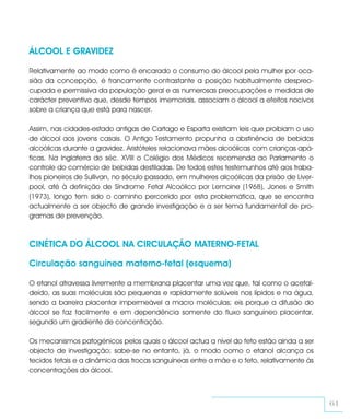 ÁLCOOL E GRAVIDEZ

Relativamente ao modo como é encarado o consumo do álcool pela mulher por oca-
sião da concepção, é francamente contrastante a posição habitualmente despreo-
cupada e permissiva da população geral e as numerosas preocupações e medidas de
carácter preventivo que, desde tempos imemoriais, associam o álcool a efeitos nocivos
sobre a criança que está para nascer.

Assim, nas cidades-estado antigas de Cartago e Esparta existiam leis que proibiam o uso
de álcool aos jovens casais. O Antigo Testamento propunha a abstinência de bebidas
alcoólicas durante a gravidez. Aristóteles relacionava mães alcoólicas com crianças apá-
ticas. Na Inglaterra do séc. XVIII o Colégio dos Médicos recomenda ao Parlamento o
controle do comércio de bebidas destiladas. De todos estes testemunhos até aos traba-
lhos pioneiros de Sullivan, no século passado, em mulheres alcoólicas da prisão de Liver-
pool, até à definição de Síndrome Fetal Alcoólico por Lemoine (1968), Jones e Smith
(1973), longo tem sido o caminho percorrido por esta problemática, que se encontra
actualmente a ser objecto de grande investigação e a ser tema fundamental de pro-
gramas de prevenção.



CINÉTICA DO ÁLCOOL NA CIRCULAÇÃO MATERNO-FETAL

Circulação sanguínea materno-fetal (esquema)

O etanol atravessa livremente a membrana placentar uma vez que, tal como o acetal-
deído, as suas moléculas são pequenas e rapidamente solúveis nos lípidos e na água,
sendo a barreira placentar impermeável a macro moléculas; eis porque a difusão do
álcool se faz facilmente e em dependência somente do fluxo sanguíneo placentar,
segundo um gradiente de concentração.

Os mecanismos patogénicos pelos quais o álcool actua a nível do feto estão ainda a ser
objecto de investigação; sabe-se no entanto, já, o modo como o etanol alcança os
tecidos fetais e a dinâmica das trocas sanguíneas entre a mãe e o feto, relativamente às
concentrações do álcool.



                                                                                            61
 