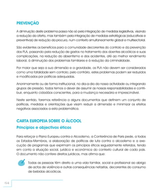 PREVENÇÃO
     A diminuição deste problema passa não só pela integração de medidas legislativas, visando
     a redução da oferta, mas também pela integração de medidas estratégicas (educativas e
     preventivas) de redução da procura, num contexto simultaneamente global e multisectorial.

     São evidentes os benefícios para a comunidade decorrentes do controlo e da prevenção
     dos PLA, passando pela redução de gastos no tratamento dos doentes alcoólicos e suas
     complicações, na redução do absentismo e dos acidentes, até ao melhor rendimento
     laboral, à diminuição dos problemas familiares e à redução da criminalidade.

     Por maior que seja a sua dimensão e a gravidade, os PLA não devem ser considerados
     como uma fatalidade sem controlo; pelo contrário, estes problemas podem ser reduzidos
     e modificados por políticas adequadas.

     Anonimamente ou de forma institucional, no dia-a-dia da nossa actividade ou integrando
     grupos de pressão, todos temos o dever de assumir as nossas responsabilidades e contri-
     buir, enquanto cidadãos conscientes, para a mudança necessária e imprescindível.

     Neste sentido, faremos referência a alguns documentos que definem um conjunto de
     políticas, medidas e orientações que visam reduzir a dimensão e minimizar os efeitos
     negativos associados a esta problemática.


     CARTA EUROPEIA SOBRE O ÁLCOOL
     Princípios e objectivos éticos

     Para reforçar o Plano Europeu contra o Alcoolismo, a Conferência de Paris pede, a todos
     os Estados-Membros, a elaboração de políticas de luta contra o alcoolismo e a exe-
     cução de programas que exprimam os princípios éticos seguidamente referidos, tendo
     em conta a situação social, jurídica e económica do contexto cultural de cada país.
     O documento não confere direitos jurídicos, mas afirma que:

       1    Todas as pessoas têm direito a uma vida familiar, social e profissional ao abrigo
            de actos de violência e outras consequências nefastas, decorrentes do consumo
            de bebidas alcoólicas.


64
 