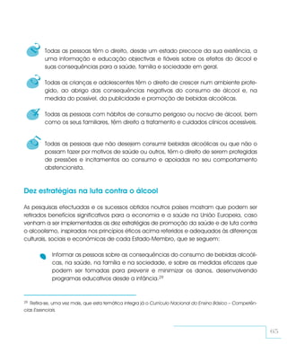 2   Todas as pessoas têm o direito, desde um estado precoce da sua existência, a
         uma informação e educação objectivas e fiáveis sobre os efeitos do álcool e
         suas consequências para a saúde, família e sociedade em geral.

     3   Todas as crianças e adolescentes têm o direito de crescer num ambiente prote-
         gido, ao abrigo das consequências negativas do consumo de álcool e, na
         medida do possível, da publicidade e promoção de bebidas alcoólicas.

     4   Todas as pessoas com hábitos de consumo perigoso ou nocivo de álcool, bem
         como os seus familiares, têm direito a tratamento e cuidados clínicos acessíveis.


     5   Todas as pessoas que não desejem consumir bebidas alcoólicas ou que não o
         possam fazer por motivos de saúde ou outros, têm o direito de serem protegidas
         de pressões e incitamentos ao consumo e apoiadas no seu comportamento
         abstencionista.



Dez estratégias na luta contra o álcool

As pesquisas efectuadas e os sucessos obtidos noutros países mostram que podem ser
retirados benefícios significativos para a economia e a saúde na União Europeia, caso
venham a ser implementadas as dez estratégias de promoção da saúde e de luta contra
o alcoolismo, inspiradas nos princípios éticos acima referidos e adequados às diferenças
culturais, sociais e económicas de cada Estado-Membro, que se seguem:

            Informar as pessoas sobre as consequências do consumo de bebidas alcoóli-
            cas, na saúde, na família e na sociedade, e sobre as medidas eficazes que
            podem ser tomadas para prevenir e minimizar os danos, desenvolvendo
            programas educativos desde a infância.29


29 Refira-se, uma vez mais, que esta temática integra já o Currículo Nacional do Ensino Básico – Competên-
cias Essenciais.



                                                                                                             65
 