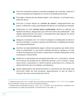 Promover ambientes públicos e privados protegidos de acidentes, violência e
                  outras consequências negativas do consumo de bebidas alcoólicas.

                  Promulgar e reforçar leis que desencorajem, com eficácia, a condução sob o
                  efeito do álcool.

                  Promover a saúde através do controlo da venda30, designadamente aos
                  jovens, e influenciar o preço das bebidas alcoólicas, por exemplo por taxação.

                  Desenvolver um forte controlo sobre a publicidade, directa ou indirecta, de
                  bebidas alcoólicas, assegurando que nenhuma forma de publicidade31. seja
                  dirigida especialmente aos jovens, nomeadamente pela ligação do álcool
                  com acontecimentos desportivos.

                  Assegurar, às pessoas com um consumo perigoso e inadequado de álcool e
                  aos seus familiares, o acesso a serviços de tratamento e reabilitação eficazes,
                  com pessoal preparado.

                  Acentuar as responsabilidades legais e éticas das pessoas que estão envol-
                  vidas na publicidade ou que servem bebidas alcoólicas, assegurar um forte
                  controlo da segurança do produto e desenvolver medidas adequadas contra
                  a produção e venda ilícitas.

                  Evidenciar a capacidade da sociedade para lidar com o alcoolismo, através
                  da formação de profissionais em diferentes sectores, como a saúde, a segu-
                  rança social, a educação e o sistema judicial, juntamente com o reforço do
                  desenvolvimento da comunidade e da liderança.

                  Apoiar organizações não governamentais e movimentos de auto-ajuda que
                  promovam estilos de vida saudáveis, especialmente no que se refere à
                  redução dos danos provocados pelo álcool.



     30 Saliente-se que o Dec.º-Lei n.º 9/2002, de 24 de Janeiro (nos seus artigos 2.º, 4.º, 9.º 10.º e 13.º), estabe-
     lece as restrições à venda e ao consumo de bebidas alcoólicas.
     31 Relativamente à publicidade ao álcool, o Dec.º Lei n.º 332/2001, de 24 de Dezembro, estabelece uma

     nova alteração ao código da publicidade, nomeadamente no seu artigo 17.º



66
 