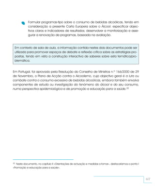 Formular programas-tipo sobre o consumo de bebidas alcoólicas, tendo em
            consideração a presente Carta Europeia sobre o Álcool: especificar objec-
            tivos claros e indicadores de resultados; desenvolver a monitorização e asse-
            gurar a renovação de programas, baseada na avaliação.



 Em contexto de sala de aula, a informação contida nestes dois documentos pode ser
 utilizada para promover espaços de debate e reflexão crítica sobre as estratégias pro-
 postas, tendo em vista a construção interactiva de saberes sobre esta temática/pro-
 blemática.


Em Portugal, foi aprovado pela Resolução do Conselho de Ministros n.º 166/2000 de 29
de Novembro, o Plano de Acção contra o Alcoolismo, cujo objectivo geral é a luta ou
combate contra o consumo excessivo de bebidas alcoólicas, embora também envolva
componentes de estudo ou investigação do fenómeno do álcool e do seu consumo,
numa perspectiva epidemiológica e de promoção e educação para a saúde.32




32 Neste documento, no capítulo II «Orientações de actuação e medidas a tomar», destacaríamos o ponto I
«Promoção e educação para a saúde».



                                                                                                          67
 