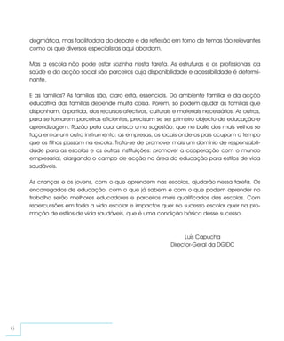 dogmática, mas facilitadora do debate e da reflexão em torno de temas tão relevantes
    como os que diversos especialistas aqui abordam.

    Mas a escola não pode estar sozinha nesta tarefa. As estruturas e os profissionais da
    saúde e da acção social são parceiros cuja disponibilidade e acessibilidade é determi-
    nante.

    E as famílias? As famílias são, claro está, essenciais. Do ambiente familiar e da acção
    educativa das famílias depende muita coisa. Porém, só podem ajudar as famílias que
    disponham, à partida, dos recursos afectivos, culturais e materiais necessários. As outras,
    para se tornarem parceiras eficientes, precisam se ser primeiro objecto de educação e
    aprendizagem. Razão pela qual arrisco uma sugestão: que no baile dos mais velhos se
    faça entrar um outro instrumento: as empresas, os locais onde os pais ocupam o tempo
    que os filhos passam na escola. Trata-se de promover mais um domínio de responsabili-
    dade para as escolas e as outras instituições: promover a cooperação com o mundo
    empresarial, alargando o campo de acção na área da educação para estilos de vida
    saudáveis.

    As crianças e os jovens, com o que aprendem nas escolas, ajudarão nessa tarefa. Os
    encarregados de educação, com o que já sabem e com o que podem aprender no
    trabalho serão melhores educadores e parceiros mais qualificados das escolas. Com
    repercussões em toda a vida escolar e impactos quer no sucesso escolar quer na pro-
    moção de estilos de vida saudáveis, que é uma condição básica desse sucesso.



                                                                 Luís Capucha
                                                           Director-Geral da DGIDC




6
 