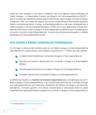 Ainda ao nível europeu, é de referir a existência de uma agência descentralizada da
     União Europeia – o Observatório Europeu da Droga e da Toxicodependência (OEDT)36 –
     que é o ponto de referência central para a informação sobre droga na União Europeia.
     Criado em 1993, com sede em Lisboa, tem como função fornecer informação objectiva,
     fiável e comparável sobre a droga, a toxicodependência e as suas consequências à
     União Europeia e aos seus Estados-Membros. O OEDT tem à sua disposição a Rede Euro-
     peia de Informação sobre a Droga e a Toxicodependência (REITOX) que é constituída por
     um ponto focal em cada Estado-Membro. O ponto focal nacional português é o Instituto
     da Droga e da Toxicodependência (IDT).



     LUTA CONTRA A DROGA: ESTRUTURA DE COORDENAÇÃO

     Em Portugal, a estrutura de coordenação do combate à droga e à toxicodependência
     está assente em quatro pilares, como dispõe o Decreto-Lei n.º 1/2003, de 6 de Janeiro:

                  Conselho Interministerial do Combate à Droga e à Toxicodependência;

                  Membro do Governo responsável do Combate à Droga e à Toxicodepen-
                  dência;

                  Coordenador Nacional do Combate à Droga e à Toxicodependência

                  Conselho Nacional do Combate à Droga e à Toxicodependência.

     O Ministro da Saúde é o membro do Governo responsável pela coordenação do com-
     bate à droga e à toxicodependência, e ao Coordenador Nacional do Combate à Droga
     e à Toxicodependência, por inerência o Presidente do Instituto da Droga e da Toxicode-
     pendência, compete garantir uma eficaz coordenação e articulação entre os vários
     departamentos governamentais envolvidos no combate à droga e à toxicodependência.




     36   Consultar página www.emcdda.europa.eu



70
 