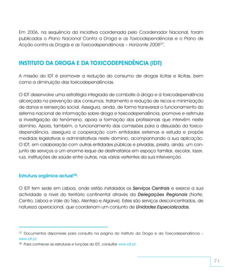 Em 2006, na sequência da iniciativa coordenada pelo Coordenador Nacional, foram
publicados o Plano Nacional Contra a Droga e as Toxicodependências e o Plano de
Acção contra as Drogas e as Toxicodependências – Horizonte 200837,



INSTITUTO DA DROGA E DA TOXICODEPENDÊNCIA (IDT)

A missão do IDT é promover a redução do consumo de drogas lícitas e ilícitas, bem
como a diminuição das toxicodependências.

O IDT desenvolve uma estratégia integrada de combate à droga e à toxicodependência
alicerçada na prevenção dos consumos, tratamento e redução de riscos e minimização
de danos e reinserção social. Assegura, ainda, de forma transversal o funcionamento do
sistema nacional de informação sobre droga e toxicodependência, promove e estimula
a investigação do fenómeno, apoia a formação dos profissionais que intervêm neste
domínio. Apoia, também, o funcionamento das comissões para a dissuasão da toxico-
dependência, assegura a cooperação com entidades externas e estuda e propõe
medidas legislativas e administrativas neste domínio, acompanhando a sua aplicação.
O IDT, em colaboração com outras entidades públicas e privadas, presta, ainda, um con-
junto de serviços a um enorme leque de destinatários em espaço familiar, escolar, lazer,
rua, instituições de saúde entre outras, nas várias vertentes da sua intervenção.



Estrutura orgânica actual38:

O IDT tem sede em Lisboa, onde estão instalados os Serviços Centrais e exerce a sua
actividade a nível do território continental através da Delegações Regionais (Norte,
Centro, Lisboa e Vale do Tejo, Alentejo e Algarve). Estes são serviços desconcentrados, de
natureza operacional, que coordenam um conjunto de Unidades Especializadas.




37 Documentos disponíveis para consulta na página do Instituto da Droga e da Toxicodependência –
www.idt.pt.
38 Para conhecer as estruturas e funções do IDT, consultar www.idt.pt.




                                                                                                   71
 