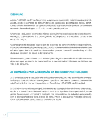 DISSUASÃO

     A Lei n.º 30/2000, de 29 de Novembro, vulgarmente conhecida pela lei da descriminali-
     zação, proíbe e penaliza os consumidores de substâncias psicotrópicas ilícitas, consti-
     tuindo um dos instrumentos de operacionalização dos objectivos e políticas de combate
     ao uso e abuso de drogas, no âmbito da redução da procura.

     Chama-se «dissuasão» ao modelo teórico que sustenta a aplicação da lei da descrimi-
     nalização, cujo objectivo é a promoção da saúde pública e a redução do uso e do
     abuso de drogas.

     O paradigma da dissuasão surge a par da evolução do conceito de toxicodependência,
     incorporando na adaptação do quadro jurídico-normativo uma visão humanista em que
     a toxicodependência é considerada uma doença e os consumidores de drogas indiví-
     duos que carecem de apoio e de tratamento.

     Neste contexto, preconiza-se uma intervenção integrada junto dos indiciados consumi-
     dores em que se atende às características e necessidades individuais, às histórias de
     vida e de consumo.



     AS COMISSÕES PARA A DISSUASÃO DA TOXICODEPENDÊNCIA (CDT)

     As Comissões para a Dissuasão da Toxicodependência (CDT) são as entidades compe-
     tentes que operacionalizam este regime – apreciam, decidem e punem o consumo de
     substâncias ilícitas, nos termos previstos no Decreto-Lei 130-A/2001, de 23 de Abril.

     As CDT têm como missão principal, no âmbito de cada processo de contra-ordenação,
     apoiar e encaminhar os consumidores com consumos problemáticos para estruturas de
     apoio. Desenvolvem um trabalho centrado nas necessidades do indivíduo, procurando,
     sem o desresponsabilizar pela prática do ilícito, intervir e adequar as medidas sanciona-
     tórias aplicadas à situação pessoal, profissional e social.




72
 