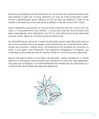 Quando as autoridades policiais identificam um consumidor de substâncias ilícitas (qual-
quer indivíduo a partir dos 16 anos), elaboram um auto de contra-ordenação e deter-
minam a apresentação desse indivíduo na CDT da área de residência, onde vai ser
instruído o processo de contra-ordenação e avaliado o tipo de consumo em causa.

Após o diagnóstico psicossocial, em que se avalia a situação face ao consumo do indi-
ciado e o enquadramento sócio-familiar, o consumidor pode ser encaminhado para
apoio especializado, para tratamento num CAT ou outra estrutura de saúde adequada
ou pode, ainda, aplicar-se uma das sanções previstas na lei.

As características pró-activas do modelo da dissuasão passam pela detecção precoce
de consumos problemáticos de drogas e pela identificação de comportamentos disfun-
cionais que envolvam maiores riscos, nomeadamente de escalada de consumos ou
outros, e que exijam uma intervenção mais específica, pedagógica e integrada, que
contemple as dimensões da vida do indivíduo, tendo em conta os recursos disponíveis.

Aplicar este regime jurídico numa lógica de dissuasão, implica estabelecer e manter
dinâmica a articulação entre parceiros que trabalham na área das toxicodependên-
cias, para que se assegure a complementaridade das intervenções de cada serviço e o
conhecimento aprofundado das respostas disponíveis.




                                                                                           73
 