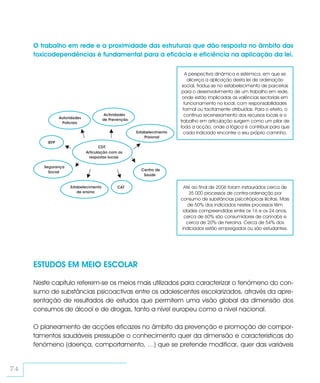 O trabalho em rede e a proximidade das estruturas que dão resposta no âmbito das
     toxicodependências é fundamental para a eficácia e eficiência na aplicação da lei.

                                                                            A perspectiva dinâmica e sistémica, em que se
                                                                             alicerça a aplicação desta lei de ordenação
                                                                         social, traduz-se no estabelecimento de parcerias
                                                                         para o desenvolvimento de um trabalho em rede,
                                                                         onde estão implicadas as valências sectoriais em
                                                                           funcionamento no local, com responsabilidades
                                                                          formal ou tacitamente atribuídas. Para o efeito, o
                                        Actividades                        contínuo recenseamento dos recursos locais e o
                Autoridades            de Prevenção
                 Policiais                                              trabalho em articulação surgem como um pilar de
                                                                        toda a acção, onde a lógica é contribuir para que
                                                      Estabelecimento     cada indiciado encontre o seu próprio caminho.
                                                          Prisional
         IEFP
                                     CDT
                              Articulação com as
                                respostas locais

        Segurança
                                                        Centro de
          Social
                                                         Saúde


                     Estabelecimento          CAT                         Até ao final de 2006 foram instaurados cerca de
                         de ensino                                           35 000 processos de contra-ordenação por
                                                                        consumo de substâncias psicotrópicas ilícitas. Mais
                                                                            de 50% dos indiciados nestes processos têm
                                                                          idades compreendidas entre os 16 e os 24 anos,
                                                                           cerca de 60% são consumidores de cannabis e
                                                                            cerca de 20% de heroína. Cerca de 54% dos
                                                                         indiciados estão empregados ou são estudantes.




     ESTUDOS EM MEIO ESCOLAR

     Neste capítulo referem-se os meios mais utilizados para caracterizar o fenómeno do con-
     sumo de substâncias psicoactivas entre os adolescentes escolarizados, através da apre-
     sentação de resultados de estudos que permitem uma visão global da dimensão dos
     consumos de álcool e de drogas, tanto a nível europeu como a nível nacional.

     O planeamento de acções eficazes no âmbito da prevenção e promoção de compor-
     tamentos saudáveis pressupõe o conhecimento quer da dimensão e características do
     fenómeno (doença, comportamento, …) que se pretende modificar, quer das variáveis


74
 
