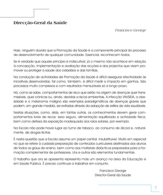 Direcção-Geral da Saúde
                                                                      Francisco George




Hoje, ninguém duvida que a Promoção da Saúde é a componente principal do processo
de desenvolvimento de qualquer comunidade. Essencial, reconhecem todos.

Se é verdade que aquele princípio é indiscutível, já o mesmo não acontece em relação
à concepção, implementação e avaliação das acções e dos projectos que visam pro-
mover ou proteger a saúde dos cidadãos e das famílias.

Na condução de actividades de Promoção da Saúde é difícil assegurar efectividade às
iniciativas desenvolvidas, tal como, também, é difícil medir o impacto em ganhos. São
processos muito complexos e com resultados mensuráveis só a longo prazo.

Há, como se sabe, comportamentos de risco que estão na origem de doenças quer trans-
missíveis, quer crónicas ou, ainda, devidas a riscos ambientais. A infecção VIH/SIDA, a obe-
sidade e o melanoma maligno são exemplos paradigmáticos de doenças graves que
podem, em grande medida, ser evitadas através da adopção de estilos de vida saudáveis.

Nestas situações, como, aliás, em tantas outras, os conhecimentos devem gerar com-
portamentos livres de riscos: sexo seguro, alimentação equilibrada e actividade física,
bem como defesa da exposição inadequada aos raios solares, por exemplo.

Na Escola não pode haver lugar ao fumo de tabaco, ao consumo de álcool e, natural-
mente, de drogas ilícitas.

É nesta questão que a Escola assume um papel central. Insubstituível. Muito em especial
no que se refere à cuidada preparação de conteúdos curriculares destinados aos alunos
de todos os graus de ensino, bem como aos materiais didácticos preparados para a for-
mação complementar de professores. Uns e outros são elementos fundamentais.

O trabalho que ora se apresenta representa mais um avanço na área da Educação e
em Saúde Pública. É preciso continuar a trabalhar em conjunto.

                                                            Francisco George
                                                        Director-Geral da Saúde


                                                                                               7
 