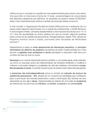 Verifica-se que a cannabis é a substância mais experimentada pelos alunos mais velhos,
     mas que entre os mais jovens (menos de 15 anos), as percentagens de consumidores
     das diferentes substâncias são idênticas. Os resultados do próximo estudo ECATD/2007,
     serão muito importantes para verificar o sentido da evolução destes consumos.

     A nível mundial, a Organização Mundial de Saúde (OMS) promove a realização de um
     estudo sobre aspectos relacionados com a saúde dos adolescentes, o Health Behaviour
     in School-aged Children, (amostras representativas a nível nacional dos alunos do 6.º 8.º e
     10.º anos de escolaridade do ensino público) em que se incluem algumas questões
     sobre consumos de substâncias psicoactivas. Portugal participa, desde 1995, através do
     Programa Aventura Social e Saúde, promovido pela Faculdade de Motricidade
     Humana.39

     Apresentamos a seguir os níveis operacionais de intervenção preventiva, os princípios
     orientadores do desenho de projectos susceptíveis de serem implementados em meio
     escolar e sugestões para professores e alunos abordarem e discutirem este tema em
     contexto de sala de aula ou outros.

     Prevenção é um nível de intervenção técnico-científico e, em sentido geral, pode entender-
     -se como um processo activo de implementação de iniciativas tendentes a modificar e
     melhorar a formação integral e a qualidade de vida dos indivíduos, fomentando compe-
     tências pessoais e sociais, no sentido da promoção da saúde e bem-estar das populações.

     A prevenção das toxicodependências actua no âmbito da redução da procura de
     substâncias psicoactivas – SPA, através de um conjunto de estratégias que contribuem
     para a promoção dos factores protectores e para a diminuição dos factores de risco
     associados ao seu uso e abuso. Operacionaliza-se através de uma rede de programas
     de intervenção nos domínios do indivíduo, da família, da escola e da comunidade.




     39   Ver estudos na página www.aventurasocial.pt.



80
 