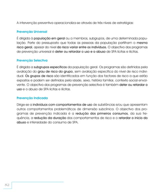 A intervenção preventiva operacionaliza-se através de três níveis de estratégias:

     Prevenção Universal

     É dirigida à população em geral ou a membros, subgrupos, de uma determinada popu-
     lação. Parte do pressuposto que todas as pessoas da população partilham o mesmo
     risco geral, apesar do nível do risco variar entre os indivíduos. O objectivo dos programas
     de prevenção universal é deter ou retardar o uso e o abuso de SPA lícitas e ilícitas.

     Prevenção Selectiva

     É dirigida a subgrupos específicos da população geral. Os programas são definidos pela
     avaliação do grau de risco do grupo, sem avaliação específica do nível de risco indivi-
     dual. Os grupos de risco são identificados em função dos factores de risco a que estão
     expostos e podem ser definidos pela idade, sexo, história familiar, contexto social envol-
     vente. O objectivo dos programas de prevenção selectiva é também deter ou retardar o
     uso e o abuso de SPA lícitas e ilícitas.

     Prevenção Indicada

     Dirige-se a indivíduos com comportamentos de uso de substâncias e/ou que apresentam
     outros comportamentos problemáticos de dimensão subclínica. O objectivo dos pro-
     gramas de prevenção indicada é a redução dos primeiros consumos, da sua fre-
     quência, a redução da duração dos comportamentos de risco e o retardar o início do
     abuso e intensidade do consumo de SPA.




82
 