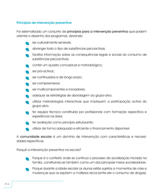 Princípios de intervenção preventiva

     Foi sistematizado um conjunto de princípios para a intervenção preventiva que podem
     orientar o desenho dos programas, devendo:

               ser culturalmente sensíveis;
               abranger todo o tipo de substâncias psicoactivas;
               facilitar informação sobre as consequências legais e sociais do consumo de
               substâncias psicoactivas;
               conter um quadro conceptual e metodológico;
               ser pró-activos;
               ser continuados e de longo prazo;
               ser compreensivos;
               ser multicomponentes e inovadores;
               adequar as estratégias de abordagem ao grupo-alvo;
               utilizar metodologias interactivas que impliquem a participação activa do
               grupo-alvo;
               ter equipa técnica constituída por profissionais com formação específica e
               experiência na área;
               ter avaliação como princípio estruturante;
               utilizar de forma adequada e eficiente o financiamento disponível.

     A comunidade escolar é um domínio de intervenção com características e necessi-
     dades específicas.

     Porquê a intervenção preventiva na escola?

               Porque é o contexto onde se continua o processo de socialização iniciado na
               família, constituindo-se também como um dos principais meios socializadores.
               Porque durante a idade escolar os alunos estão sujeitos a momentos de crise e
               mudanças que os expõem a múltiplos riscos (entre ele o consumo de drogas).


84
 