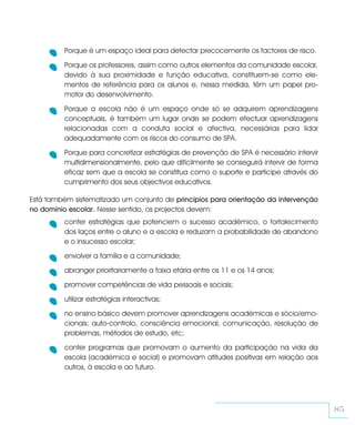 Porque é um espaço ideal para detectar precocemente os factores de risco.

         Porque os professores, assim como outros elementos da comunidade escolar,
         devido à sua proximidade e função educativa, constituem-se como ele-
         mentos de referência para os alunos e, nessa medida, têm um papel pro-
         motor do desenvolvimento.

         Porque a escola não é um espaço onde só se adquirem aprendizagens
         conceptuais, é também um lugar onde se podem efectuar aprendizagens
         relacionadas com a conduta social e afectiva, necessárias para lidar
         adequadamente com os riscos do consumo de SPA.

         Porque para concretizar estratégias de prevenção de SPA é necessário intervir
         multidimensionalmente, pelo que dificilmente se conseguirá intervir de forma
         eficaz sem que a escola se constitua como o suporte e participe através do
         cumprimento dos seus objectivos educativos.

Está também sistematizado um conjunto de princípios para orientação da intervenção
no domínio escolar. Nesse sentido, os projectos devem:
         conter estratégias que potenciem o sucesso académico, o fortalecimento
         dos laços entre o aluno e a escola e reduzam a probabilidade de abandono
         e o insucesso escolar;

         envolver a família e a comunidade;

         abranger prioritariamente a faixa etária entre os 11 e os 14 anos;

         promover competências de vida pessoais e sociais;

         utilizar estratégias interactivas;

         no ensino básico devem promover aprendizagens académicas e sócio/emo-
         cionais: auto-controlo, consciência emocional, comunicação, resolução de
         problemas, métodos de estudo, etc;

         conter programas que promovam o aumento da participação na vida da
         escola (académica e social) e promovam atitudes positivas em relação aos
         outros, à escola e ao futuro.




                                                                                         85
 