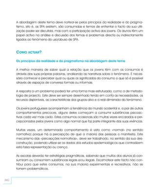A abordagem deste tema deve nortear-se pelos princípios da realidade e do pragma-
     tismo, isto é, as SPA existem, são consumidas e temos de enfrentar o facto da sua utili-
     zação poder ser discutida, mas com a participação activa dos jovens. Os alunos têm um
     papel activo na análise e discussão dos temas e problemas directa ou indirectamente
     ligados ao fenómeno do uso/abuso de SPA.



     COMO ACTUAR?

     Os princípios da realidade e do pragmatismo na abordagem deste tema

     A melhor maneira de saber qual a relação que os jovens têm com os consumos é
     através das suas próprias palavras, analisando as narrativas sobre o fenómeno. É neces-
     sário conhecer e perceber qual ou quais os significados do consumo o que só é possível
     através de espaços de conversa formais ou informais.

     A resposta a um problema poderá ter uma forma mais estruturada, como a de metodo-
     logia de projecto. Este deve ser sempre desenhado tendo em conta as necessidades, os
     recursos disponíveis, as características dos grupos-alvo e a real dimensão do fenómeno.

     Os jovens portugueses acompanham a tendência do mundo ocidental e, a par de outros
     comportamentos precoces, alguns deles começam a consumir substâncias psicoac-
     tivas cada vez mais cedo. Estes consumos ocasionais são muitas vezes encarados e per-
     cepcionados pelos jovens como algo normal que faz parte integrante das suas vivências.

     Muitas vezes, um determinado comportamento é visto como «normal» (no sentido
     normativo) porque há a percepção de que a maioria das pessoas o manifesta. Este
     mecanismo das «percepções normativas», deve ser trabalhado, no sentido da sua des-
     construção, podendo utilizar-se os dados dos estudos epidemiológicos que contradizem
     esta falsa representação ou crença.

     As escolas deverão ter estratégias pragmáticas, sabendo que muitos dos alunos já con-
     sumiram ou consomem substâncias legais e/ou ilegais. Escamotear este facto não con-
     tribui para que estes consumos, na sua maioria experimentais e recreativos, não se
     tornem problemáticos.


86
 
