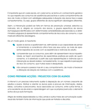 É importante que em cada escola, em cada turma, se tenha um conhecimento genérico
no que respeita aos consumos de substâncias psicoactivas e outros comportamentos de
risco de modo a intervir com estratégias adequadas à situação dos alunos face a esses
comportamentos. Ou seja, grupos diferentes de alunos significam abordagens diferentes.

Assim, a intervenção poderá ser feita em termos de prevenção universal, selectiva ou
indicada, isto é, dirigida ao conjunto dos alunos, a grupos específicos de alunos
(turmas/grupos identificados com determinadas vulnerabilidades psicossociais) ou a deter-
minados subgrupos já apresentando comportamentos de risco e/ou de consumo, o que
implicará diferentes abordagens.

De um modo geral, é importante:

          ajudar os alunos a questionarem-se, estimulando a sua capacidade de pensar
          e fomentando a consciência crítica face aos seus actos, ao invés de apre-
          sentar respostas de acordo com as experiências e vivências do adulto;

          compreender que os consumos, para além de apresentarem riscos inquestio-
          náveis, se fazem acompanhar de expectativas positivas por parte de quem
          consome, e é sobretudo a partir das suas representações e vivências que a
          intervenção se deverá realizar, nomeadamente, no que respeita à percepção
          do risco do consumo, que muitas vezes é desajustada;

          não censurar a pessoa mas sim o seu comportamento, de modo a favorecer
          a alteração da relação do indivíduo com a substância.


COMO PREPARAR ACÇÕES / PROJECTOS COM OS ALUNOS

A Internet é um precioso instrumento auxiliar à disposição de um número crescente de
adultos e jovens. Motivar e orientar os alunos para a procura de informação, dados,
ideias, conceitos e preconceitos, riscos associados ao consumo, entre outros temas, é
uma excelente via de ensino e aprendizagem em que os próprios jovens são o elemento
activo da sua auto-formação.

Artigos de revistas (especializadas ou não), jornais e outros meios de comunicação audio-
visual são também fonte de informação que pode ser tratada e discutida.


                                                                                            87
 