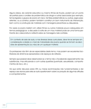 Alguns vídeos, de carácter educativo ou mesmo filmes de ficção, podem ser um ponto
     de partida para a análise da problemática da droga e outras associadas (por exemplo,
     temas ligados a grupos de jovens em risco, famílias problemáticas ou outros), jogos pree-
     xistentes, ou a construir, podem também constituir um bom instrumento de intervenção,
     bem como a construção de materiais com mensagens preventivas ou dissuasivas.

     Por vezes os jovens insistem em utilizar filmes ou outros materiais pouco adequados em
     termos pedagógicos: a discussão à volta de um mau material pode ser uma forma per-
     tinente de o desconstruir e reflectir sobre as mensagens nele contidas.


      Em contexto de sala de aula, e nas diversas áreas curriculares, deve ter-se sempre em
      consideração a idade e o nível de maturidade dos jovens quando se tomam as deci-
      sões de apresentação (ou não) de um qualquer material.


     Os professores não têm de ser especialistas deste tema, mas podem ser excelentes faci-
     litadores de dinâmicas apropriadas e de espaços de reflexão.

     Sempre que possível deve desenvolver-se o tema não o focalizando especialmente nas
     substâncias, mas articulando-o com outras questões (juventude, sexualidade, comporta-
     mentos de risco, etc.).

     Há que evitar discursos sobre SPA ou meras recriminações não fundamentadas e dar
     espaço aos alunos para eles se auto-questionarem sobre os porquês de algumas atitudes
     e comportamentos.




88
 