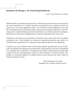 Instituto da Droga e da Toxicodependência
                                                            João Castel-Branco Goulão




    Relativamente às substâncias psicoactivas, a intervenção preventiva em meio escolar é
    da maior importância. O contexto escolar é frequentado por um grande número de
    jovens que, na sua esmagadora maioria, não consomem essas substâncias, mas que
    têm necessidade de ser informados sobre os riscos da sua eventual utilização. Uma infor-
    mação bem fundamentada do ponto de vista técnico e científico deve ser facultada e
    discutida com todos eles, privilegiando-se um discurso dissuasivo face ao seu uso.

    Professores, outros técnicos que intervêm nas escolas, pais e elementos da comunidade
    envolvente, são, a título pessoal ou institucional, agentes preventivos que detêm um
    conhecimento, experiência e um saber que não devemos descurar nem dispensar.

    A escola é um dos contextos onde muitos jovens passam grande parte do seu tempo,
    mas é importante não esquecer que frequentam outros espaços onde são confrontados
    com situações que os desafiam. É importante que estejam capacitados para responder
    e agir de forma a salvaguardarem estilos de vida saudáveis. A escola constitui, sem
    dúvida, um excelente espaço de reflexão sobre os seus percursos de vida e sobre as
    melhores opções a tomar.

                                                        João Castel-Branco Goulão
                                                  Presidente do Conselho Directivo do IDT




8
 