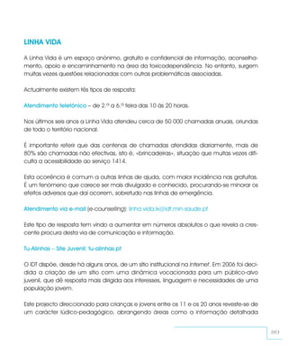 LINHA VIDA

A Linha Vida é um espaço anónimo, gratuito e confidencial de informação, aconselha-
mento, apoio e encaminhamento na área da toxicodependência. No entanto, surgem
muitas vezes questões relacionadas com outras problemáticas associadas.

Actualmente existem tês tipos de resposta:

Atendimento telefónico – de 2.ª a 6.ª feira das 10 às 20 horas.

Nos últimos seis anos a Linha Vida atendeu cerca de 50 000 chamadas anuais, oriundas
de todo o território nacional.

É importante referir que das centenas de chamadas atendidas diariamente, mais de
80% são chamadas não efectivas, isto é, «brincadeiras», situação que muitas vezes difi-
culta a acessibilidade ao serviço 1414.

Esta ocorrência é comum a outras linhas de ajuda, com maior incidência nas gratuitas.
É um fenómeno que carece ser mais divulgado e conhecido, procurando-se minorar os
efeitos adversos que daí ocorrem, sobretudo nas linhas de emergência.

Atendimento via e-mail (e-counselling): linha.vida.lx@idt.min-saude.pt

Este tipo de resposta tem vindo a aumentar em números absolutos o que revela a cres-
cente procura desta via de comunicação e informação.

Tu-Alinhas – Site Juvenil: tu-alinhas.pt

O IDT dispõe, desde há alguns anos, de um sítio institucional na Internet. Em 2006 foi deci-
dida a criação de um sítio com uma dinâmica vocacionada para um público-alvo
juvenil, que dê resposta mais dirigida aos interesses, linguagem e necessidades de uma
população jovem.

Este projecto direccionado para crianças e jovens entre os 11 e os 20 anos reveste-se de
um carácter lúdico-pedagógico, abrangendo áreas como a informação detalhada


                                                                                               89
 