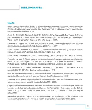 BIBLIOGRAFIA




TABACO
British Medical Association. Board of Science and Education & Tobacco Control Resource
Centre. Smoking and reproductive life. The impact of smoking on sexual, reproductive
and child health. London, 2004.
Currie C., Roberts C., Morgan A., Smith R., Settertobulte W., Samdal O., Rasmussen B., Young
people’s Health in context. Health Behaviour in Scholl-aged Children (HBSC). Copenhagen:
World Health Organization Regional Office for Europe. 2004.
DiFranza JR., Rigotti NA., NcNeill AD., Ockene JK et al., Measuring symptoms of nicotine
dependence in adolescents. Tob Control, 2000; 9: 313-319.
Doll R., Peto R., Boreham J., Sutherland I., Mortality in relation to smoking: 50’ years obser-
vations on male British doctors. BMJ, 2004 Jun: 328:1519-1528.
Doll R., Hill B A., Smoking and carcinoma of the lung: preliminary report, BMJ, 1950, 2:739-748.
Feijão F., Lavado E. Estudo sobre o consumo de álcool, tabaco e droga, em alunos do
ensino público – Portugal Continental/2003 (ECTAD/2003). «Os adolescentes e o tabaco.
Portugal 2003», Instituto da Droga e Toxicodependência, Ministério da Saúde.
Filomena Mónica. O tabaco e o Poder, 100 anos da Companhia dos Tabacos de Por-
tugal (COTAPO). COTAPO, Quetzal editores, Lisboa, 1992.
Institut Suisse de Prevention de L’ Alcoolisme et autres Toxicomanies. Tabac. Pour en parler
aux ados. Ce que les parents devraient savoir. Sfa/ISPA. Lausanne, 2004.
Matos M., e Equipa do Projecto Aventura Social de Saúde. A saúde dos adolescentes por-
tugueses (quatro anos depois). Lisboa, Edições FMH. 2003.
Organización Panamericana de la Salud. Unidade de Tabaco, Alcohol Y drogas, Unidade
Técnica de Salud del Adolescente, División de Promoción y Protección de La Salud.
Tabaco. Lo que todos debemos saber, Guia actualizada para educadores. Washington
D.C., 2002.
Pan American Health Organization. Tobacco-free Youth. A «life skills» primer. Scientific and
Tecnhical Publications n.º 579, World Health Organization, Washington D.C., 2000.


                                                                                                   95
 