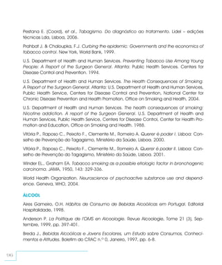 Pestana E. (Coord), et al., Tabagismo. Do diagnóstico ao tratamento. Lidel – edições
     técnicas Lda, Lisboa, 2006.
     Prahbat J. & Chaloupka, F.J. Curbing the epidemic: Governments and the economics of
     tobacco control. New York, World Bank, 1999.
     U.S. Department of Health and Human Services. Preventing Tobacco Use Among Young
     People: A Report of the Surgeon General. Atlanta: Public Health Services. Centers for
     Disease Control and Prevention. 1994.
     U.S. Department of Health and Human Services. The Health Consequences of Smoking.
     A Report of the Surgeon General. Atlanta: U.S. Department of Health and Human Services,
     Public Health Service, Centers for Disease Control and Prevention, National Center for
     Chronic Disease Prevention and Health Promotion, Office on Smoking and Health, 2004.
     U.S. Department of Health and Human Services. The health consequences of smoking:
     Nicotine addiction. A report of the Surgeon General. U.S. Department of Health and
     Human Services, Public Health Service, Centers for Disease Control, Center for Health Pro-
     motion and Education, Office on Smoking and Health. 1988.
     Vitória P., Raposo C., Peixoto F., Clemente M., Romeiro A. Querer é poder I. Lisboa: Con-
     selho de Prevenção do Tagagismo, Ministério da Saúde, Lisboa. 2000.
     Vitória P., Raposo C., Peixoto F., Clemente M., Romeiro A. Querer é poder II. Lisboa: Con-
     selho de Prevenção do Tagagismo, Ministério da Saúde, Lisboa. 2001.
     Winder EL., Graham EA. Tobacco smoking as a possible etiologic factor in bronchogenic
     carcinoma. JAMA, 1950, 143: 329-336.
     World Health Organization. Neuroscience of psychoactive substance use and depend-
     ence. Geneva, WHO, 2004.

     ÁLCOOL
     Aires Gameiro, O.H. Hábitos de Consumo de Bebidas Alcoólicas em Portugal. Editorial
     Hospitalidade, 1998.
     Anderson P. La Politique de l’OMS en Alcoologie. Revue Alcoologie, Tome 21 (3), Sep-
     tembre, 1999, pp. 397-401.

     Breda J., Bebidas Alcoólicas e Jovens Escolares, um Estudo sobre Consumos, Conheci-
     mentos e Atitudes. Boletim do CRAC n.º 0, Janeiro, 1997, pp. 6-8.


96
 