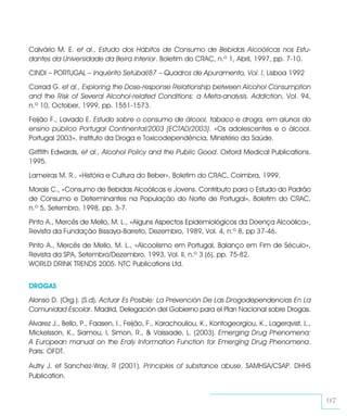 Calvário M. E. et al., Estudo dos Hábitos de Consumo de Bebidas Alcoólicas nos Estu-
dantes da Universidade da Beira Interior. Boletim do CRAC, n.º 1, Abril, 1997, pp. 7-10.

CINDI – PORTUGAL – Inquérito Setúbal/87 – Quadros de Apuramento, Vol. I, Lisboa 1992

Corrad G. et al., Exploring the Dose-response Relationship between Alcohol Consumption
and the Risk of Several Alcohol-related Conditions: a Meta-analysis. Addiction, Vol. 94,
n.º 10, October, 1999, pp. 1551-1573.

Feijão F., Lavado E. Estudo sobre o consumo de álcool, tabaco e droga, em alunos do
ensino público Portugal Continental/2003 (ECTAD/2003). «Os adolescentes e o álcool.
Portugal 2003», Instituto da Droga e Toxicodependência, Ministério da Saúde.

Griffith Edwards, et al., Alcohol Policy and the Public Good. Oxford Medical Publications.
1995.

Lameiras M. R., «História e Cultura do Beber», Boletim do CRAC, Coimbra, 1999.

Morais C., «Consumo de Bebidas Alcoólicas e Jovens. Contributo para o Estudo do Padrão
de Consumo e Determinantes na População do Norte de Portugal», Boletim do CRAC,
n.º 5, Setembro, 1998, pp. 3-7.

Pinto A., Mercês de Mello, M. L., «Alguns Aspectos Epidemiológicos da Doença Alcoólica»,
Revista da Fundação Bissaya-Barreto, Dezembro, 1989, Vol. 4, n.º 8, pp 37-46.

Pinto A., Mercês de Mello, M. L., «Alcoolismo em Portugal, Balanço em Fim de Século»,
Revista da SPA, Setembro/Dezembro, 1993, Vol. II, n.º 3 (6), pp. 75-82.
WORLD DRINK TRENDS 2005. NTC Publications Ltd.


DROGAS

Alonso D. (Org.). (S.d). Actuar Es Posible: La Prevención De Las Drogodependencias En La
Comunidad Escolar. Madrid, Delegación del Gobierno para el Plan Nacional sobre Drogas.

Alvarez J., Bello, P., Faasen, I., Feijão, F., Karachouliou, K., Kontogeorgiou, K., Lagerqvist, L.,
Mickelsson, K., Siamou, I, Simon, R., & Vaissade, L. (2003). Emerging Drug Phenomena:
A European manual on the Eraly Information Function for Emerging Drug Phenomena.
Paris: OFDT.

Autry J. et Sanchez-Way, R (2001). Principles of substance abuse. SAMHSA/CSAP. DHHS
Publication.


                                                                                                      97
 