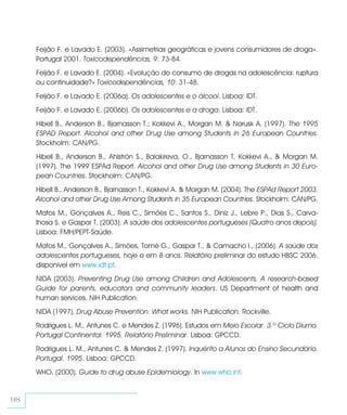 Feijão F. e Lavado E. (2003). «Assimetrias geográficas e jovens consumidores de droga».
     Portugal 2001. Toxicodependências, 9: 73-84.
     Feijão F. e Lavado E. (2004). «Evolução do consumo de drogas na adolescência: ruptura
     ou continuidade?» Toxicodependências, 10: 31-48.
     Feijão F. e Lavado E. (2006a). Os adolescentes e o álcool. Lisboa: IDT.
     Feijão F. e Lavado E. (2006b). Os adolescentes e a droga. Lisboa: IDT.
     Hibell B., Anderson B., Bjarnasson T.; Kokkevi A., Morgan M. & Narusk A. (1997). The 1995
     ESPAD Report. Alcohol and other Drug Use among Students in 26 European Countries.
     Stockholm: CAN/PG.
     Hibell B., Anderson B., Ahlströn S., Balakireva, O., Bjarnasson T, Kokkevi A., & Morgan M.
     (1997). The 1999 ESPAd Report. Alcohol and other Drug Use among Students in 30 Euro-
     pean Countries. Stockholm: CAN/PG.
     Hibell B., Anderson B., Bjarnasson T., Kokkevi A. & Morgan M. (2004). The ESPAd Report 2003.
     Alcohol and other Drug Use Among Students in 35 European Countries. Stockholm: CAN/PG.
     Matos M., Gonçalves A., Reis C., Simões C., Santos S., Diniz J., Lebre P., Dias S., Carva-
     lhosa S. e Gaspar T. (2003). A saúde dos adolescentes portugueses (Quatro anos depois).
     Lisboa: FMH/PEPT-Saúde.
     Matos M., Gonçalves A., Simões, Tomé G., Gaspar T., & Camacho I., (2006). A saúde dos
     adolescentes portugueses, hoje e em 8 anos. Relatório preliminar do estudo HBSC 2006.
     disponível em www.idt.pt.
     NIDA (2003). Preventing Drug Use among Children and Adolescents. A research-based
     Guide for parents, educators and community leaders. US Department of health and
     human services. NIH Publication
     NIDA (1997). Drug Abuse Prevention: What works. NIH Publication. Rockville.
     Rodrigues L. M., Antunes C. e Mendes Z. (1996). Estudos em Meio Escolar. 3.º Ciclo Diurno.
     Portugal Continental. 1995. Relatório Preliminar. Lisboa: GPCCD.
     Rodrigues L. M., Antunes C. & Mendes Z. (1997). Inquérito a Alunos do Ensino Secundário.
     Portugal. 1995. Lisboa: GPCCD.
     WHO. (2000). Guide to drug abuse Epidemiology. In www.who.int.


98
 