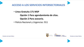 ACCESO A LOS SERVICIOS INTERSECTORIALES
• Línea Gratuita 171 MSP
Opción 1 Para agendamiento de citas.
Opción 2 Para asesoría.
• Policía Nacional y Urgencias: 911
 