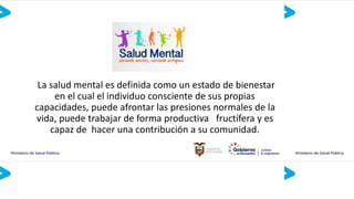 La salud mental es definida como un estado de bienestar
en el cual el individuo consciente de sus propias
capacidades, puede afrontar las presiones normales de la
vida, puede trabajar de forma productiva fructífera y es
capaz de hacer una contribución a su comunidad.
 