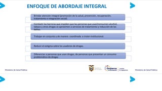ENFOQUE DE ABORDAJE INTEGRAL
Brindar atención integral (promoción de la salud, prevención, recuperación,
tratamiento e integración social)
Combatir las barreras que impiden que las personas que usan/consumen alcohol,
tabaco y otras drogas se aproximen a servicios de tratamiento y reducción de los
daños.
Trabajar en conjunto y de manera coordinada e inster-institucional.
Reducir el estigma sobre los usadores de drogas.
Diferenciar a personas que usan drogas, de personas que presentan un consumo
problemático de drogas
 