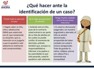 ¿Qué hacer ante la
identificación de un caso?
Preste toda la atención
al caso
• Hágale saber al niño,
niña y adolescente
(NNA) que usted está
con él, que comprende
su situación, que su
intención no es juzgarlo
y que le ayudará a salir
adelante (si realmente
está comprometido).
No le diga que guardará
su secreto
• Aclárele esto al niño,
pues de lo contrario
usted entrará a ser parte
de su lista de adultos en
los cuales no puede
confiar. Al momento de
decírselo, aclárele
también que, aunque su
responsabilidad es
informar a los padres o
las autoridades lo que
está pasando, usted le
ayudará a salir adelante.
Tenga mucho cuidado
con la forma como
reacciona
• Si usted es demasiado
exagerado y se muestra
angustiado y aterrado, el
niño se sentirá
atemorizado,
arrepentido de haber
contado con usted e
incluso avergonzado.
Trate de guardar la
calma, relájese, piense
con cabeza fría y
transmita esa
tranquilidad.
 