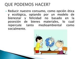    Reducir nuestro consumo, como opción ética
    y ecológica, optando por un modelo de
    bienestar y felicidad no basado en la
    posesión de bienes materiales, lo cual
    repercute    tanto  medioambiental  como
    socialmente.
 