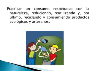 Practicar un consumo respetuoso con la
 naturaleza, reduciendo, reutilizando y, por
 último, reciclando y consumiendo productos
 ecológicos y artesanos.
 