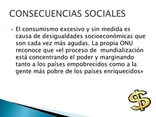    El consumismo excesivo y sin medida es
    causa de desigualdades socioeconómicas que
    son cada vez más agudas. La propia ONU
    reconoce que «el proceso de mundialización
    está concentrando el poder y marginando
    tanto a los países empobrecidos como a la
    gente más pobre de los países enriquecidos»
 