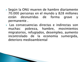    Según la ONU mueren de hambre diariamente
    70.000 personas en el mundo y 828 millones
    están desnutridas de forma grave y
    permanente .
    Las consecuencias directas e indirectas son
    muchas: pobreza, hambre, movimientos
    migratorios, refugiados, desempleo, aumento
    incontrolado de la economía sumergida,
    deterioro medioambiental
 