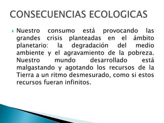    Nuestro consumo está provocando las
    grandes crisis planteadas en el ámbito
    planetario: la degradación del medio
    ambiente y el agravamiento de la pobreza.
    Nuestro       mundo      desarrollado   está
    malgastando y agotando los recursos de la
    Tierra a un ritmo desmesurado, como si estos
    recursos fueran infinitos.
 