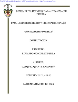 This PDF is Created by Simpo Word to PDF unregistered version - http://www.simpopdf.com




                        BENEMERITA UNIVERSIDAD AUTONOMA DE
                                      PUEBLA


                 FACULTAD DE DERECHO Y CIENCIAS SOCIALES


                                     “CONSUMO RESPONSABLE”



                                              COMPUTACION


                                                 PROFESOR:
                                  EDUARDO GONZALEZ PEREA



                                                   ALUMNA:

                                 VAZQUEZ QUINTERO ELOINA


                                        HORARIO: 07:00 – 09:00


                                    25 DE NOVIEMBRE DE 2009
 