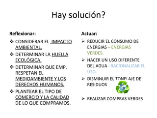 Hay solución? Reflexionar: CONSIDERAR EL  IMPACTO AMBIENTAL. DETERMINAR LA  HUELLA ECOLÓGICA. DETERMINAR QUE EMP. RESPETAN EL  MEDIOAMBIENTE Y LOS DERECHOS HUMANOS. PLANTEAR EL TIPO DE  COMERCIO Y LA CALIDAD  DE LO QUE COMPRAMOS. Actuar: REDUCIR EL CONSUMO DE ENERGIAS  – ENERGIAS VERDES. HACER UN USO DIFERENTE DEL AGUA  –RACIONALIZAR EL USO. DISMINUIR EL TONELAJE DE RESIDUOS  REALIZAR COMPRAS VERDES 